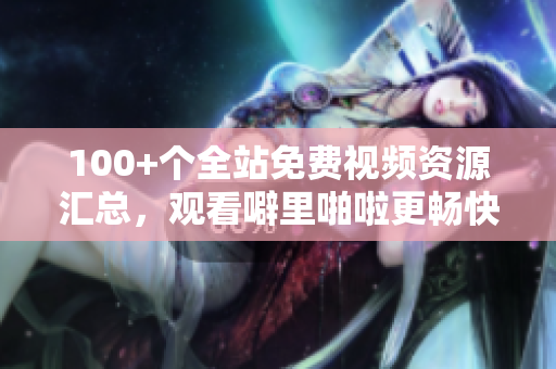 100+个全站免费视频资源汇总，观看噼里啪啦更畅快！