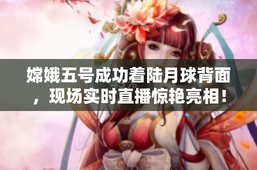 嫦娥五号成功着陆月球背面，现场实时直播惊艳亮相！