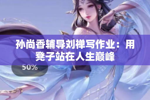 孙尚香辅导刘禅写作业：用凳子站在人生巅峰