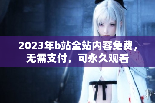 2023年b站全站内容免费，无需支付，可永久观看