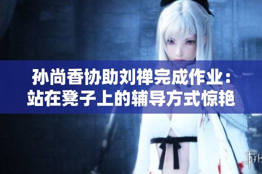 孙尚香协助刘禅完成作业：站在凳子上的辅导方式惊艳众人！