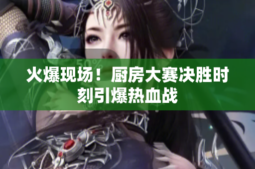 火爆现场！厨房大赛决胜时刻引爆热血战