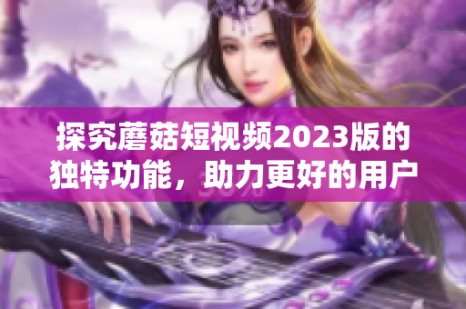 探究蘑菇短视频2023版的独特功能，助力更好的用户体验