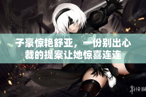 子豪惊艳舒亚，一份别出心裁的提案让她惊喜连连