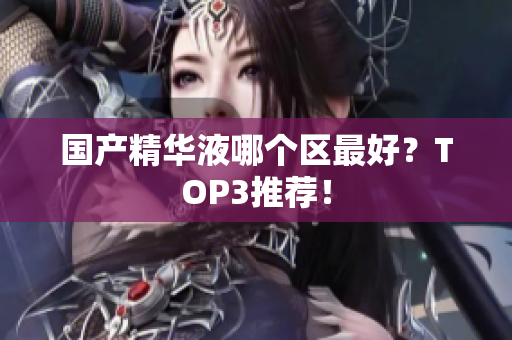 国产精华液哪个区最好？TOP3推荐！