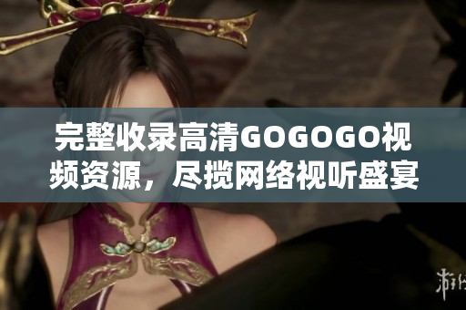 完整收录高清GOGOGO视频资源，尽揽网络视听盛宴