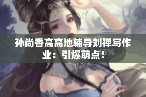 孙尚香高高地辅导刘禅写作业：引爆萌点！