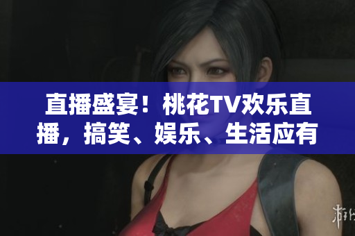 直播盛宴！桃花TV欢乐直播，搞笑、娱乐、生活应有尽有！