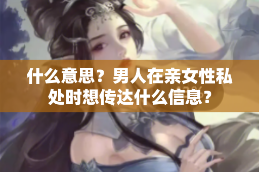 什么意思？男人在亲女性私处时想传达什么信息？