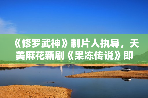 《修罗武神》制片人执导，天美麻花新剧《果冻传说》即将上线