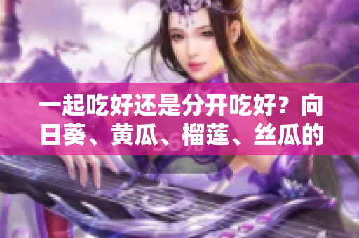 一起吃好还是分开吃好？向日葵、黄瓜、榴莲、丝瓜的