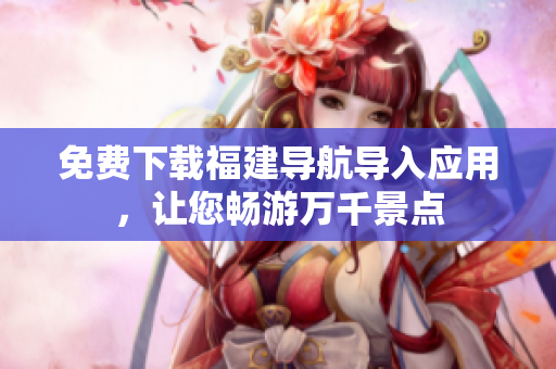 免费下载福建导航导入应用，让您畅游万千景点