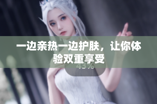 一边亲热一边护肤，让你体验双重享受