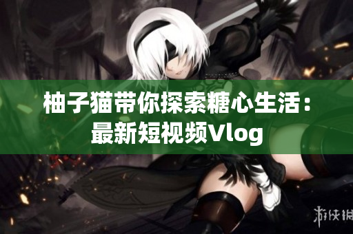 柚子猫带你探索糖心生活：最新短视频Vlog