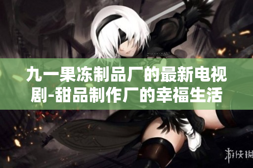 九一果冻制品厂的最新电视剧-甜品制作厂的幸福生活