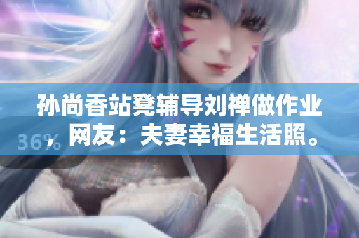 孙尚香站凳辅导刘禅做作业，网友：夫妻幸福生活照。