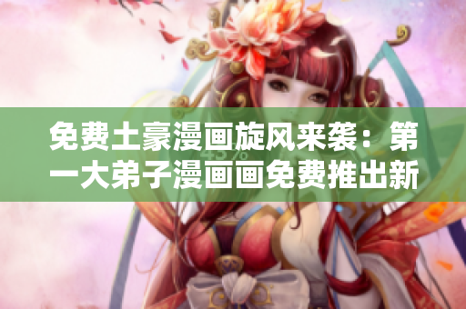 免费土豪漫画旋风来袭：第一大弟子漫画画免费推出新作！