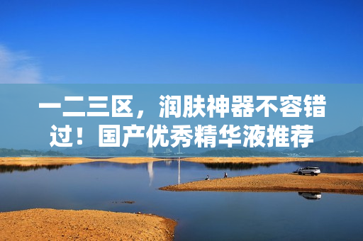 一二三区，润肤神器不容错过！国产优秀精华液推荐