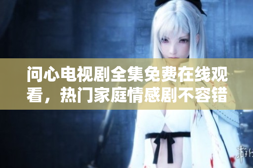 问心电视剧全集免费在线观看，热门家庭情感剧不容错过