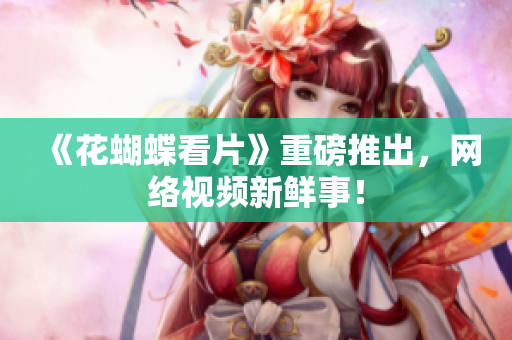 《花蝴蝶看片》重磅推出，网络视频新鲜事！