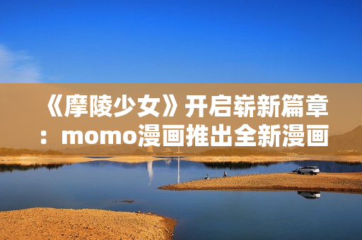 《摩陵少女》开启崭新篇章：momo漫画推出全新漫画系列