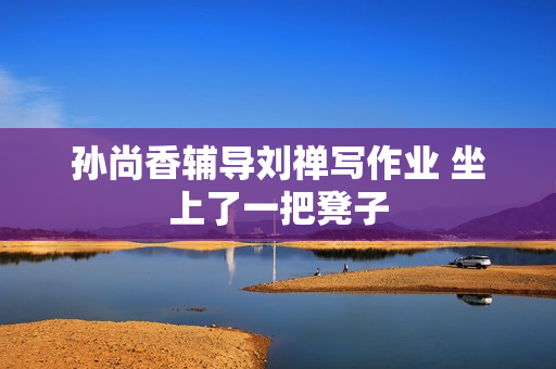 孙尚香辅导刘禅写作业 坐上了一把凳子