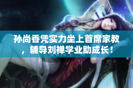 孙尚香凭实力坐上首席家教，辅导刘禅学业助成长！