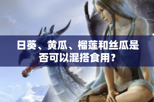日葵、黄瓜、榴莲和丝瓜是否可以混搭食用？