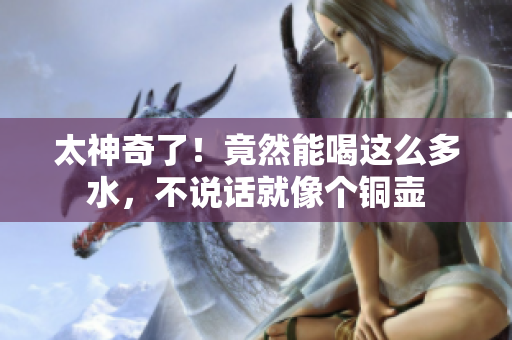 太神奇了！竟然能喝这么多水，不说话就像个铜壶