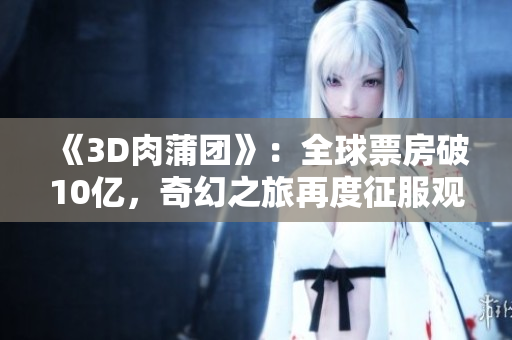 《3D肉蒲团》：全球票房破10亿，奇幻之旅再度征服观众