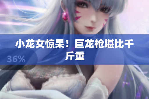 小龙女惊呆！巨龙枪堪比千斤重