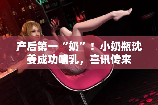 产后第一“奶”！小奶瓶沈姜成功哺乳，喜讯传来
