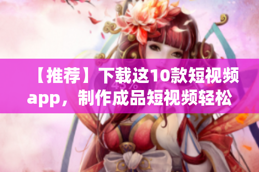 【推荐】下载这10款短视频app，制作成品短视频轻松上手