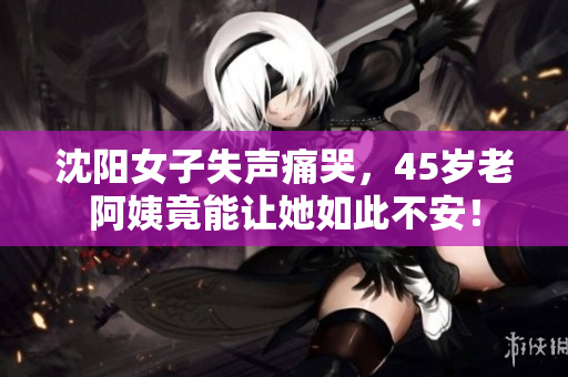 沈阳女子失声痛哭，45岁老阿姨竟能让她如此不安！