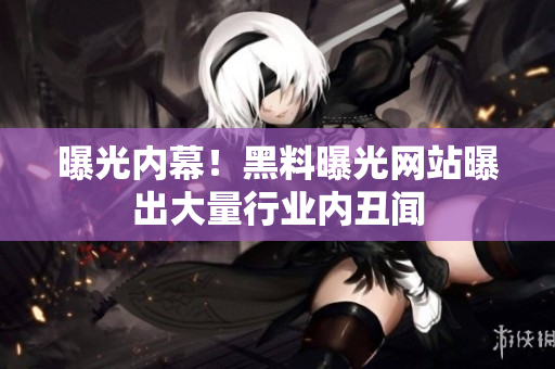 曝光内幕！黑料曝光网站曝出大量行业内丑闻