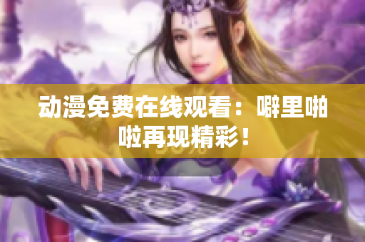 动漫免费在线观看：噼里啪啦再现精彩！