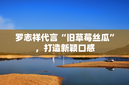 罗志祥代言“旧草莓丝瓜”，打造新颖口感