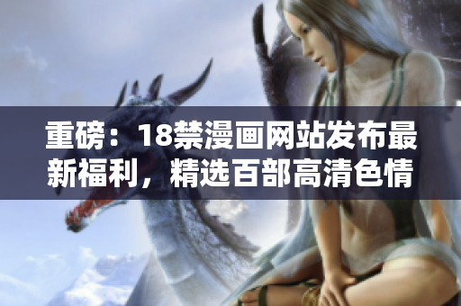 重磅：18禁漫画网站发布最新福利，精选百部高清色情漫画！