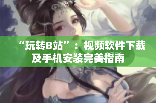 “玩转B站”：视频软件下载及手机安装完美指南