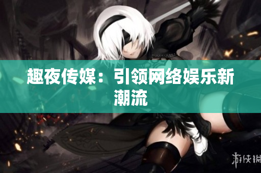 趣夜传媒：引领网络娱乐新潮流