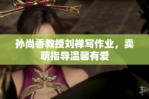 孙尚香教授刘禅写作业，卖萌指导温馨有爱