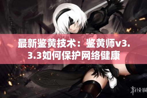 最新鉴黄技术：鉴黄师v3.3.3如何保护网络健康
