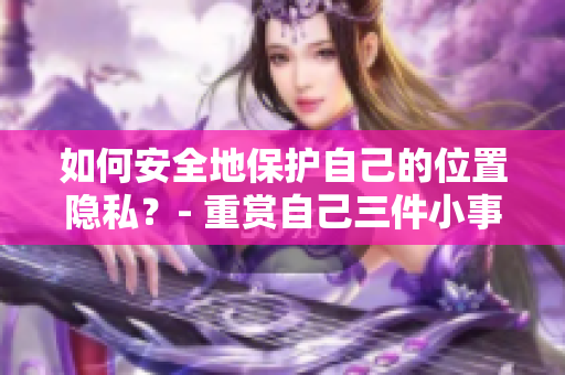 如何安全地保护自己的位置隐私？- 重赏自己三件小事，有效提高位置隐私保护效力！
