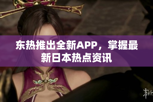 东热推出全新APP，掌握最新日本热点资讯