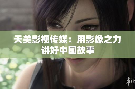 天美影视传媒：用影像之力讲好中国故事