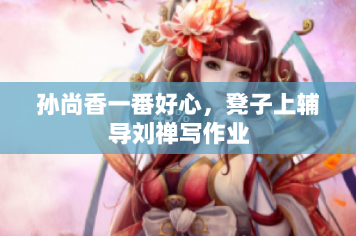孙尚香一番好心，凳子上辅导刘禅写作业
