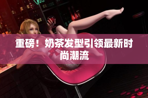 重磅！奶茶发型引领最新时尚潮流