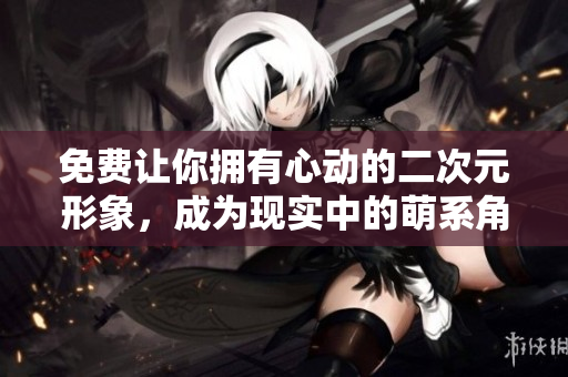 免费让你拥有心动的二次元形象，成为现实中的萌系角色