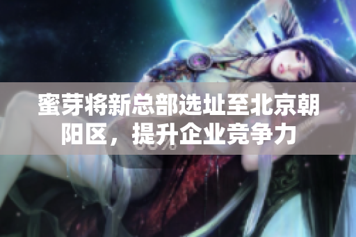 蜜芽将新总部选址至北京朝阳区，提升企业竞争力