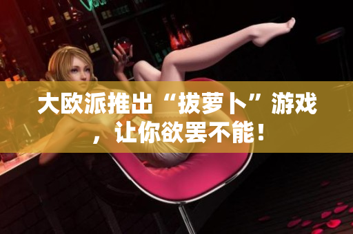 大欧派推出“拔萝卜”游戏，让你欲罢不能！